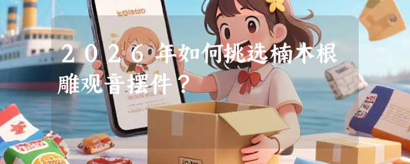 2026年如何挑选楠木根雕观音摆件？