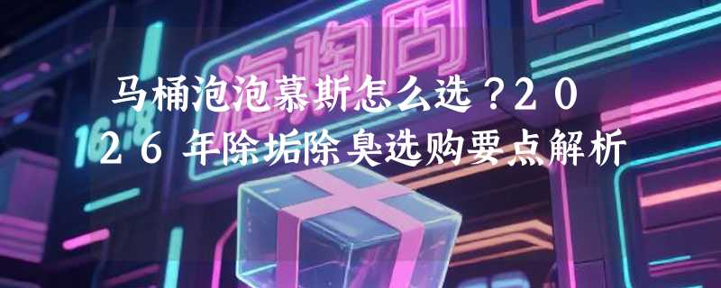 马桶泡泡慕斯怎么选？2026年除垢除臭选购要点解析