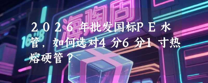 2026年批发国标PE水管，如何选对4分6分1寸热熔硬管？