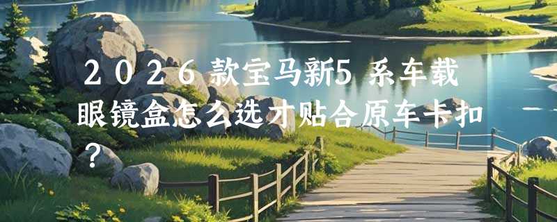 2026款宝马新5系车载眼镜盒怎么选才贴合原车卡扣？