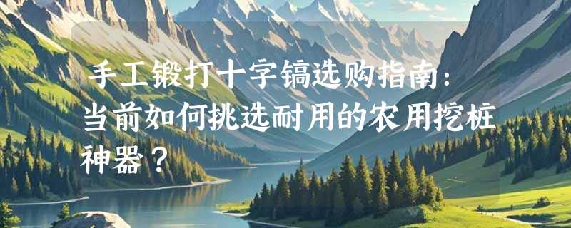 手工锻打十字镐选购指南：当前如何挑选耐用的农用挖桩神器？