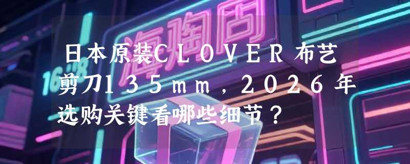 日本原装CLOVER布艺剪刀135mm，2026年选购关键看哪些细节？