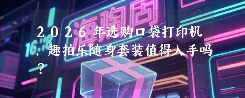 2026年选购口袋打印机，趣拍乐随身套装值得入手吗？
