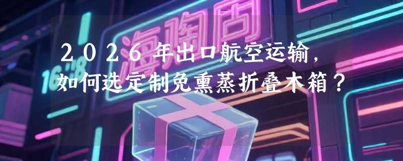2026年出口航空运输，如何选定制免熏蒸折叠木箱？