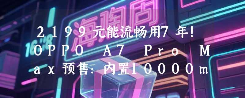 2199元能流畅用7年！OPPO A7 Pro Max预售：内置10000mAh长寿大电池