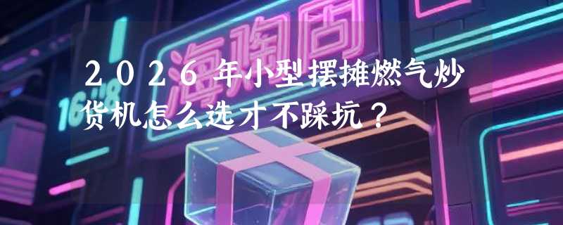 2026年小型摆摊燃气炒货机怎么选才不踩坑？