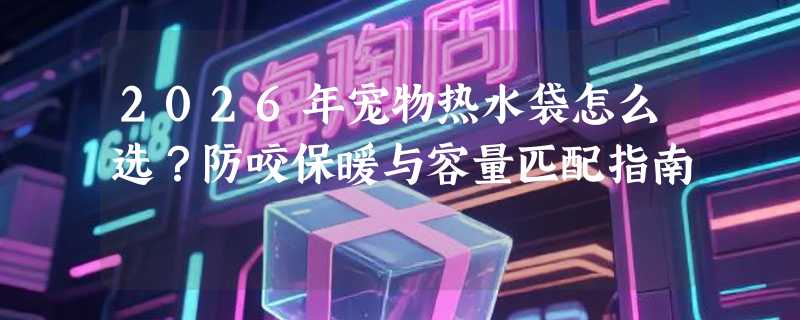 2026年宠物热水袋怎么选？防咬保暖与容量匹配指南