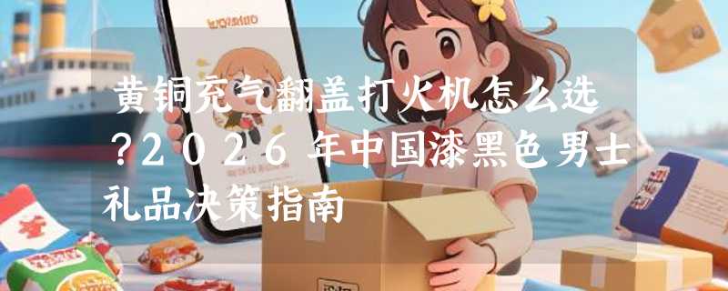 黄铜充气翻盖打火机怎么选？2026年中国漆黑色男士礼品决策指南