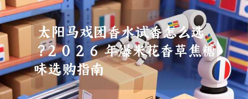 太阳马戏团香水试香怎么选？2026年爆米花香草焦糖味选购指南
