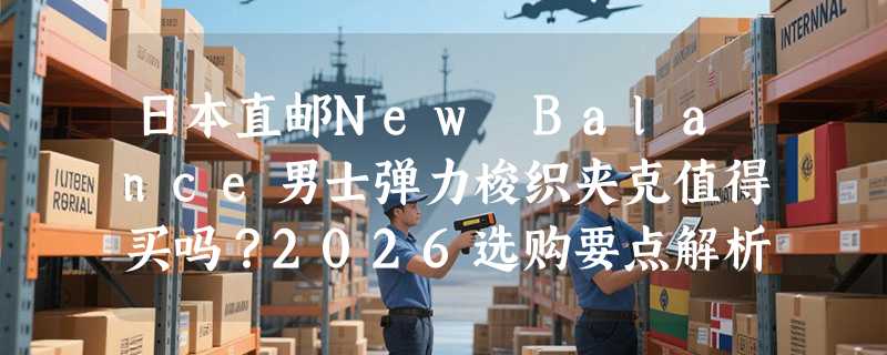 日本直邮New Balance男士弹力梭织夹克值得买吗？2026选购要点解析