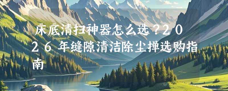 床底清扫神器怎么选？2026年缝隙清洁除尘掸选购指南