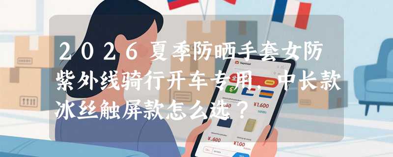 2026夏季防晒手套女防紫外线骑行开车专用，中长款冰丝触屏款怎么选？