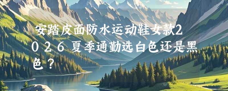 安踏皮面防水运动鞋女款2026夏季通勤选白色还是黑色？