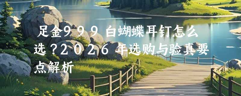 足金999白蝴蝶耳钉怎么选？2026年选购与验真要点解析