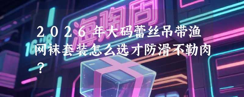 2026年大码蕾丝吊带渔网袜套装怎么选才防滑不勒肉？