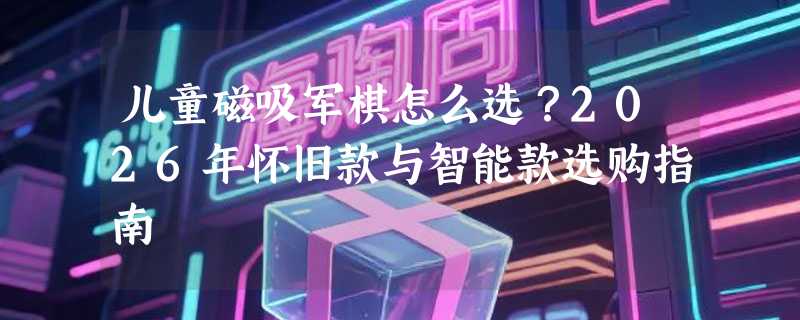 儿童磁吸军棋怎么选？2026年怀旧款与智能款选购指南
