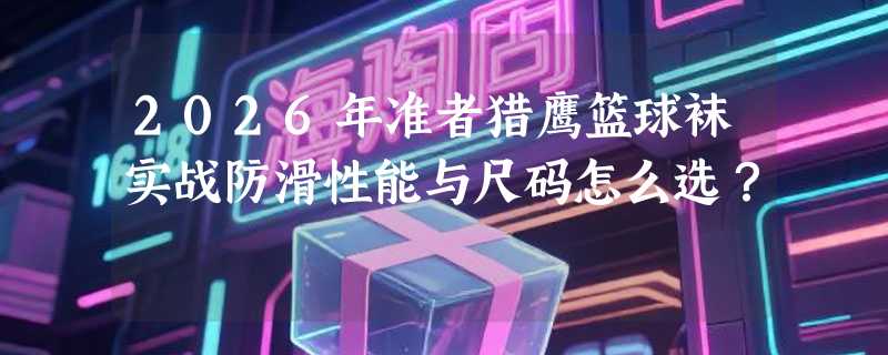 2026年准者猎鹰篮球袜实战防滑性能与尺码怎么选？