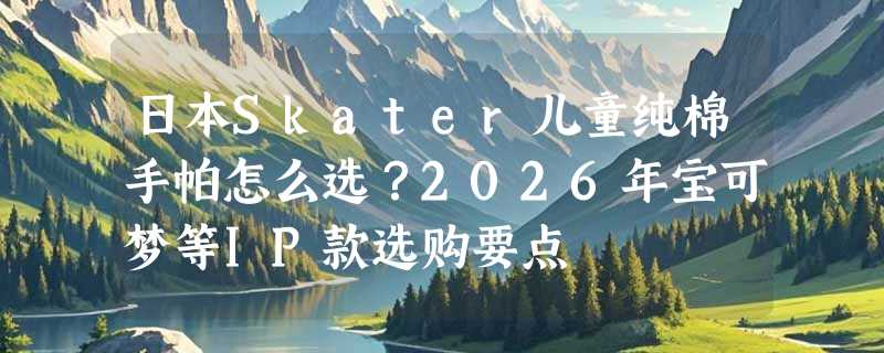 日本Skater儿童纯棉手帕怎么选？2026年宝可梦等IP款选购要点