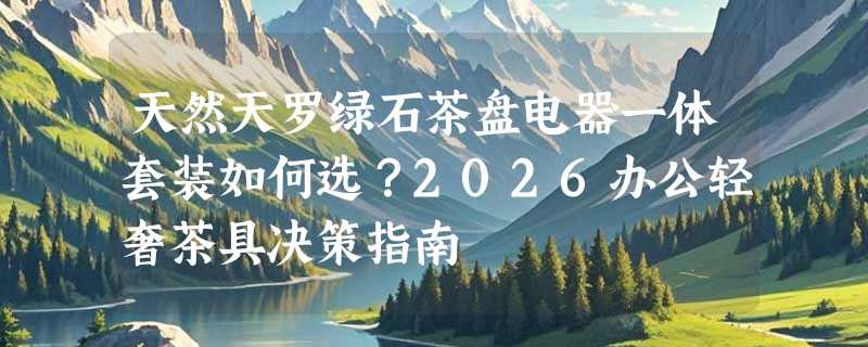 天然天罗绿石茶盘电器一体套装如何选？2026办公轻奢茶具决策指南
