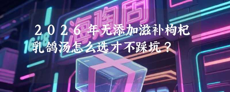 2026年无添加滋补枸杞乳鸽汤怎么选才不踩坑？