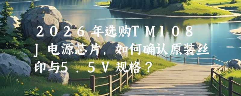2026年选购TM108J电源芯片，如何确认原装丝印与5.5V规格？