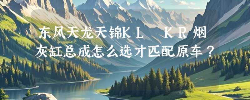 东风天龙天锦KL KR烟灰缸总成怎么选才匹配原车？