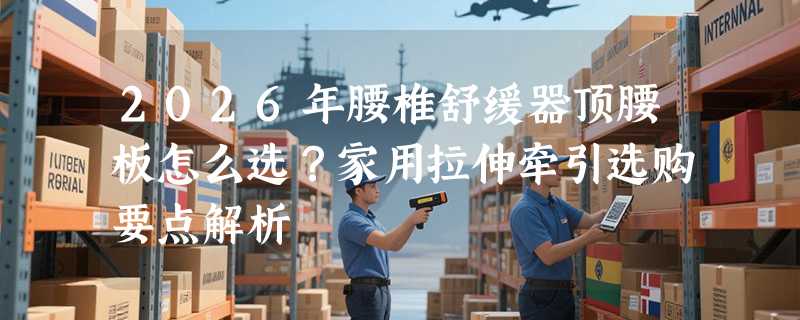 2026年腰椎舒缓器顶腰板怎么选？家用拉伸牵引选购要点解析