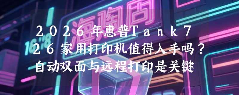 2026年惠普Tank726家用打印机值得入手吗？自动双面与远程打印是关键