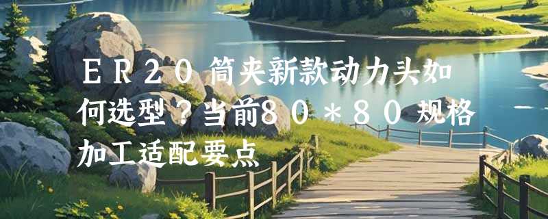 ER20筒夹新款动力头如何选型？当前80*80规格加工适配要点
