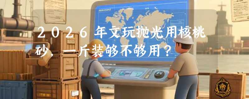 2026年文玩抛光用核桃砂，一斤装够不够用？