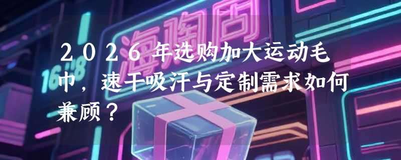 2026年选购加大运动毛巾，速干吸汗与定制需求如何兼顾？