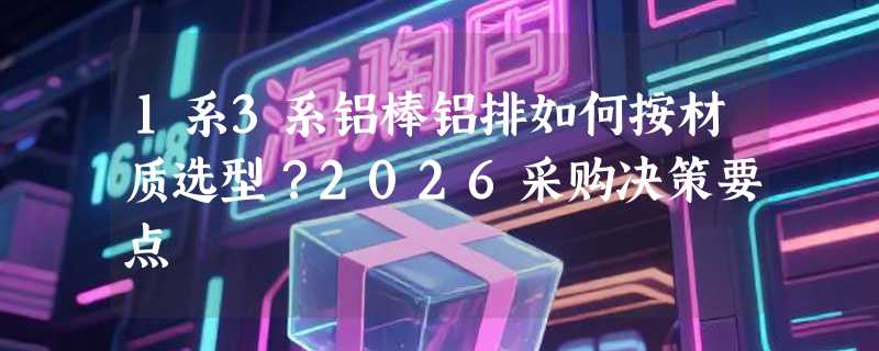 1系3系铝棒铝排如何按材质选型？2026采购决策要点