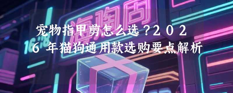 宠物指甲剪怎么选？2026年猫狗通用款选购要点解析