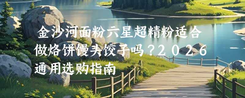 金沙河面粉六星超精粉适合做烙饼馒头饺子吗？2026通用选购指南