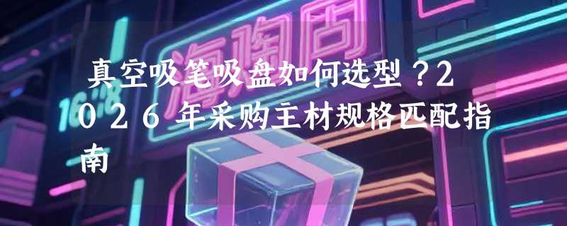 真空吸笔吸盘如何选型？2026年采购主材规格匹配指南