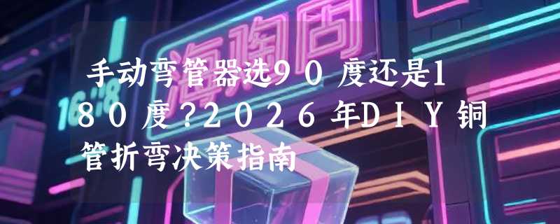 手动弯管器选90度还是180度？2026年DIY铜管折弯决策指南