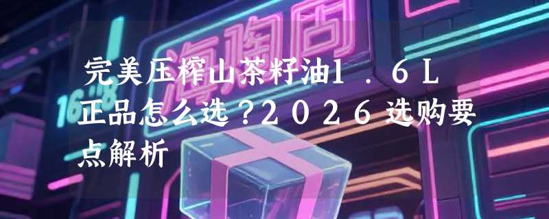 完美压榨山茶籽油1.6L正品怎么选？2026选购要点解析