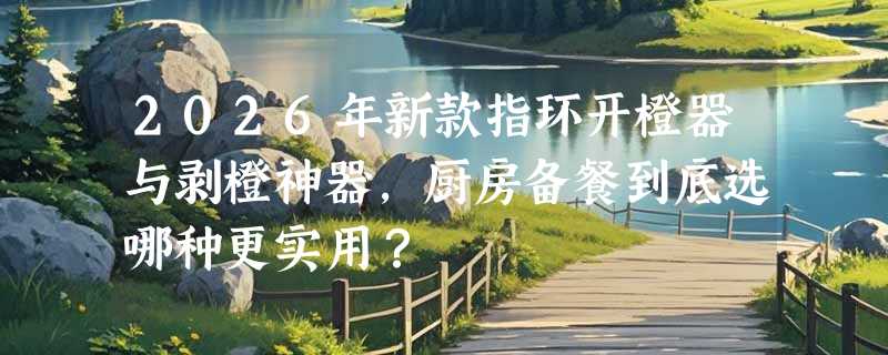 2026年新款指环开橙器与剥橙神器，厨房备餐到底选哪种更实用？