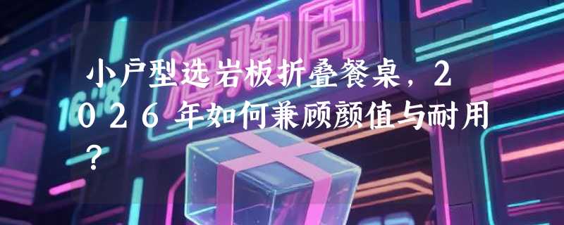 小户型选岩板折叠餐桌，2026年如何兼顾颜值与耐用？