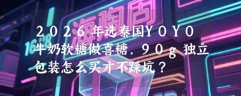 2026年选泰国YOYO牛奶软糖做喜糖，90g独立包装怎么买才不踩坑？