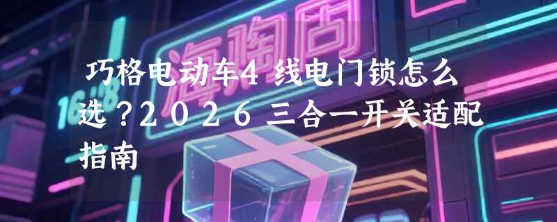 巧格电动车4线电门锁怎么选？2026三合一开关适配指南