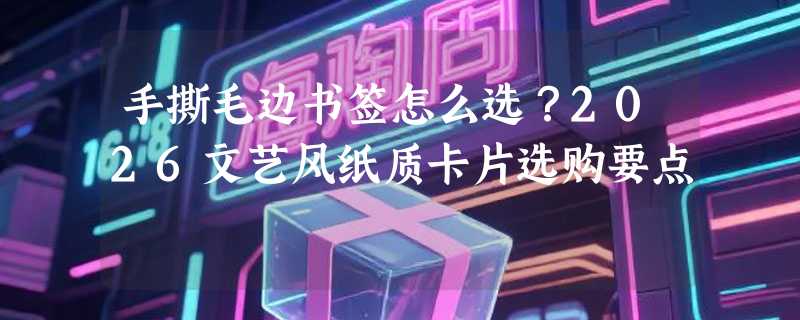 手撕毛边书签怎么选？2026文艺风纸质卡片选购要点