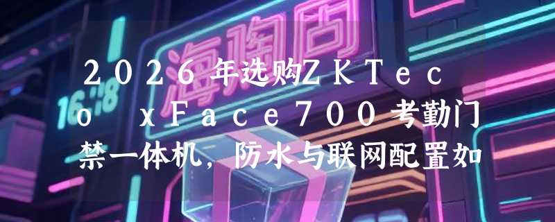 2026年选购ZKTeco xFace700考勤门禁一体机，防水与联网配置如何确认？