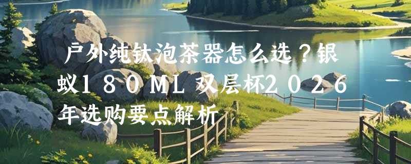户外纯钛泡茶器怎么选？银蚁180ML双层杯2026年选购要点解析