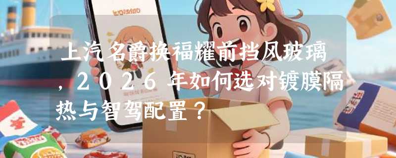 上汽名爵换福耀前挡风玻璃，2026年如何选对镀膜隔热与智驾配置？
