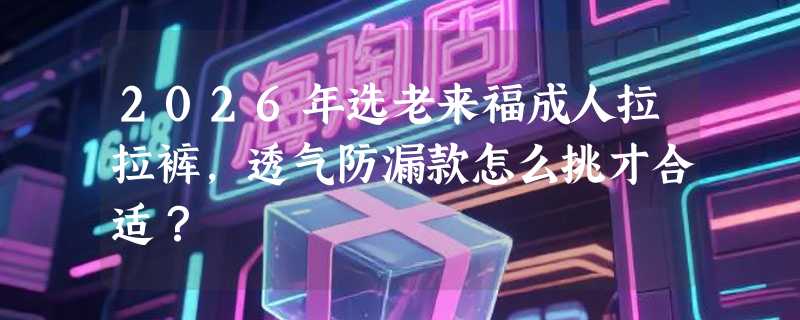 2026年选老来福成人拉拉裤，透气防漏款怎么挑才合适？