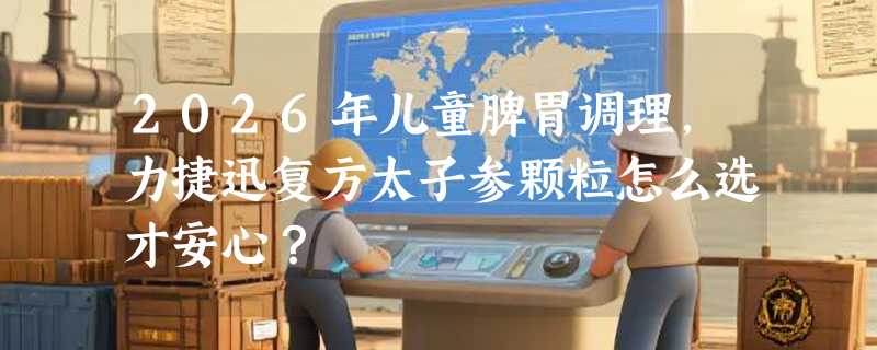 2026年儿童脾胃调理，力捷迅复方太子参颗粒怎么选才安心？