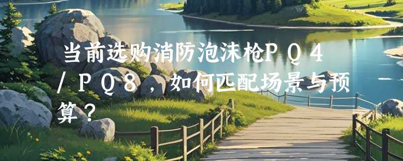 当前选购消防泡沫枪PQ4/PQ8，如何匹配场景与预算？