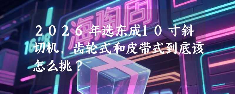 2026年选东成10寸斜切机，齿轮式和皮带式到底该怎么挑？