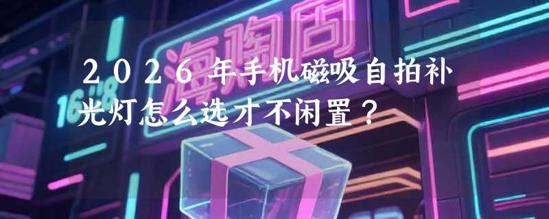 2026年手机磁吸自拍补光灯怎么选才不闲置？